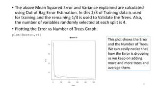 • The above Mean Squared Error and Variance explained are calculated
using Out of Bag Error Estimation. In this 2/3 of Training data is used
for training and the remaining 1/3 is used to Validate the Trees. Also,
the number of variables randomly selected at each split is 4.
• Plotting the Error vs Number of Trees Graph.
plot(Boston.rf)
This plot shows the Error
and the Number of Trees.
We can easily notice that
how the Error is dropping
as we keep on adding
more and more trees and
average them.
37
 