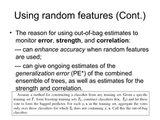 Using random features (Cont.)
• The reason for using out-of-bag estimates to
monitor error, strength, and correlation:
--- can enhance accuracy when random features
are used;
--- can give ongoing estimates of the
generalization error (PE*) of the combined
ensemble of trees, as well as estimates for the
strength and correlation.
 