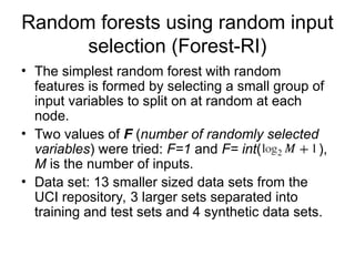 Random forests using random input
selection (Forest-RI)
• The simplest random forest with random
features is formed by selecting a small group of
input variables to split on at random at each
node.
• Two values of F (number of randomly selected
variables) were tried: F=1 and F= int( ),
M is the number of inputs.
• Data set: 13 smaller sized data sets from the
UCI repository, 3 larger sets separated into
training and test sets and 4 synthetic data sets.
 