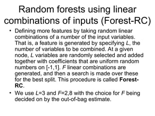Random forests using linear
combinations of inputs (Forest-RC)
• Defining more features by taking random linear
combinations of a number of the input variables.
That is, a feature is generated by specifying L, the
number of variables to be combined. At a given
node, L variables are randomly selected and added
together with coefficients that are uniform random
numbers on [-1,1]. F linear combinations are
generated, and then a search is made over these
for the best split. This procedure is called Forest-
RC.
• We use L=3 and F=2,8 with the choice for F being
decided on by the out-of-bag estimate.
 
