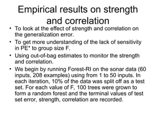 Empirical results on strength
and correlation
• To look at the effect of strength and correlation on
the generalization error.
• To get more understanding of the lack of sensitivity
in PE* to group size F.
• Using out-of-bag estimates to monitor the strength
and correlation.
• We begin by running Forest-RI on the sonar data (60
inputs, 208 examples) using from 1 to 50 inputs. In
each iteration, 10% of the data was split off as a test
set. For each value of F, 100 trees were grown to
form a random forest and the terminal values of test
set error, strength, correlation are recorded.
 