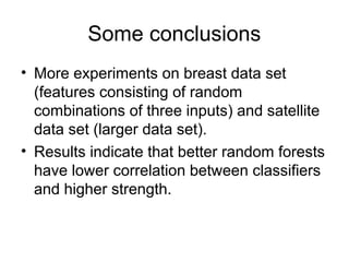 Some conclusions
• More experiments on breast data set
(features consisting of random
combinations of three inputs) and satellite
data set (larger data set).
• Results indicate that better random forests
have lower correlation between classifiers
and higher strength.
 