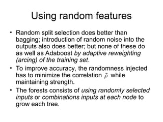 Using random features
• Random split selection does better than
bagging; introduction of random noise into the
outputs also does better; but none of these do
as well as Adaboost by adaptive reweighting
(arcing) of the training set.
• To improve accuracy, the randomness injected
has to minimize the correlation while
maintaining strength.
• The forests consists of using randomly selected
inputs or combinations inputs at each node to
grow each tree.
 