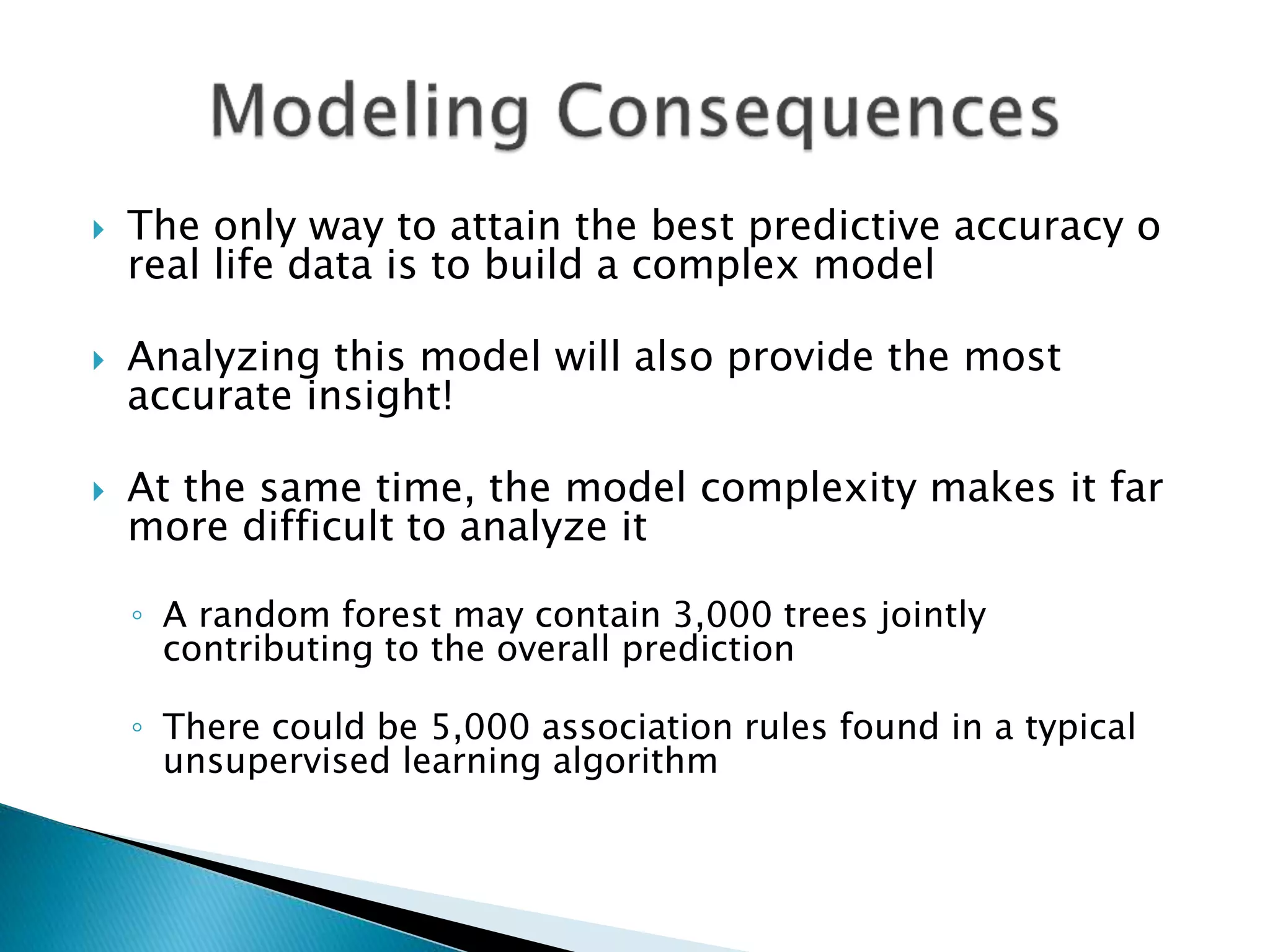  The only way to attain the best predictive accuracy o
real life data is to build a complex model
 Analyzing this model will also provide the most
accurate insight!
 At the same time, the model complexity makes it far
more difficult to analyze it
◦ A random forest may contain 3,000 trees jointly
contributing to the overall prediction
◦ There could be 5,000 association rules found in a typical
unsupervised learning algorithm
 