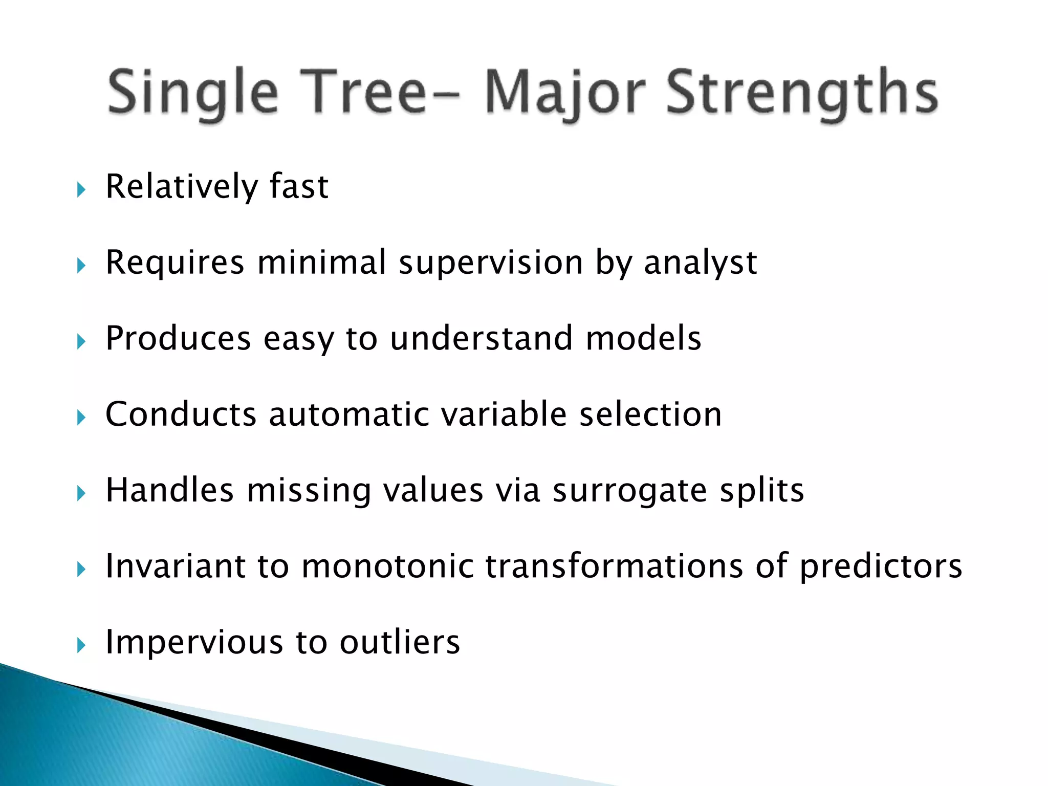  Relatively fast
 Requires minimal supervision by analyst
 Produces easy to understand models
 Conducts automatic variable selection
 Handles missing values via surrogate splits
 Invariant to monotonic transformations of predictors
 Impervious to outliers
 