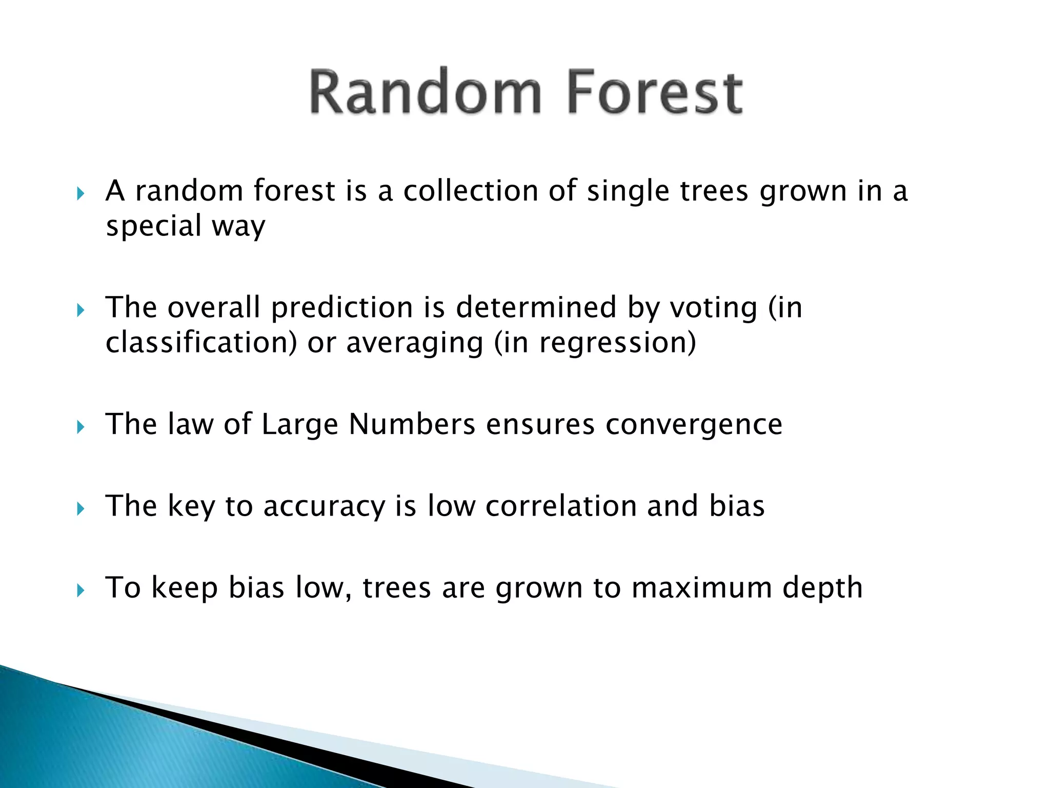  A random forest is a collection of single trees grown in a
special way
 The overall prediction is determined by voting (in
classification) or averaging (in regression)
 The law of Large Numbers ensures convergence
 The key to accuracy is low correlation and bias
 To keep bias low, trees are grown to maximum depth
 