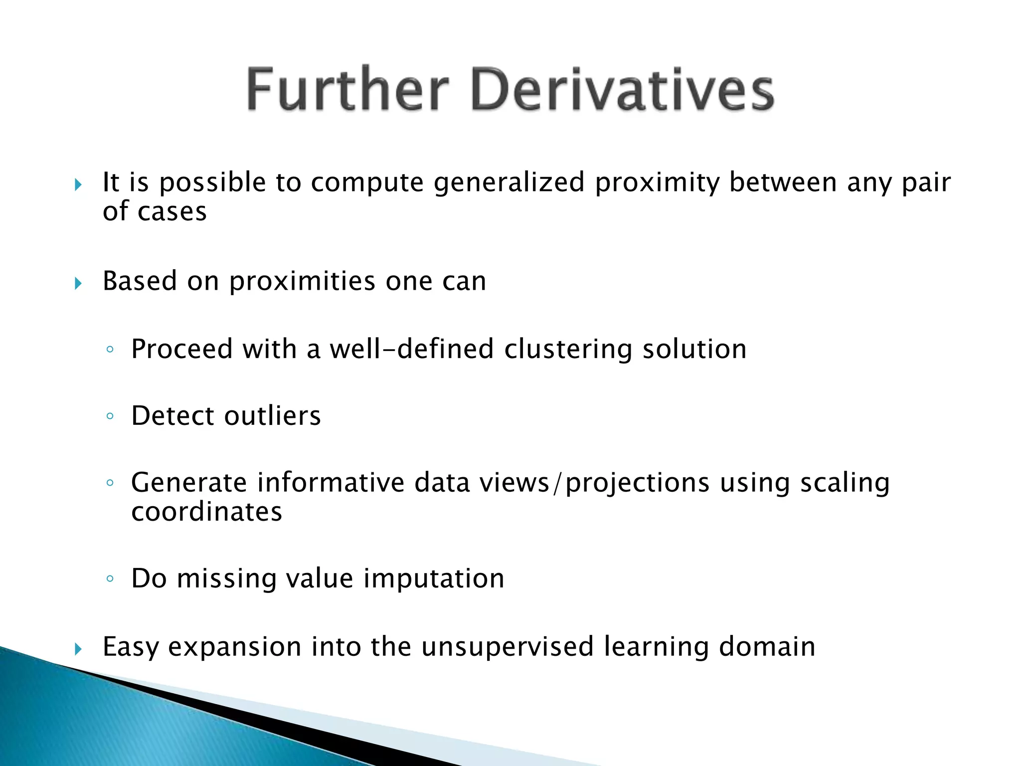  It is possible to compute generalized proximity between any pair
of cases
 Based on proximities one can
◦ Proceed with a well-defined clustering solution
◦ Detect outliers
◦ Generate informative data views/projections using scaling
coordinates
◦ Do missing value imputation
 Easy expansion into the unsupervised learning domain
 