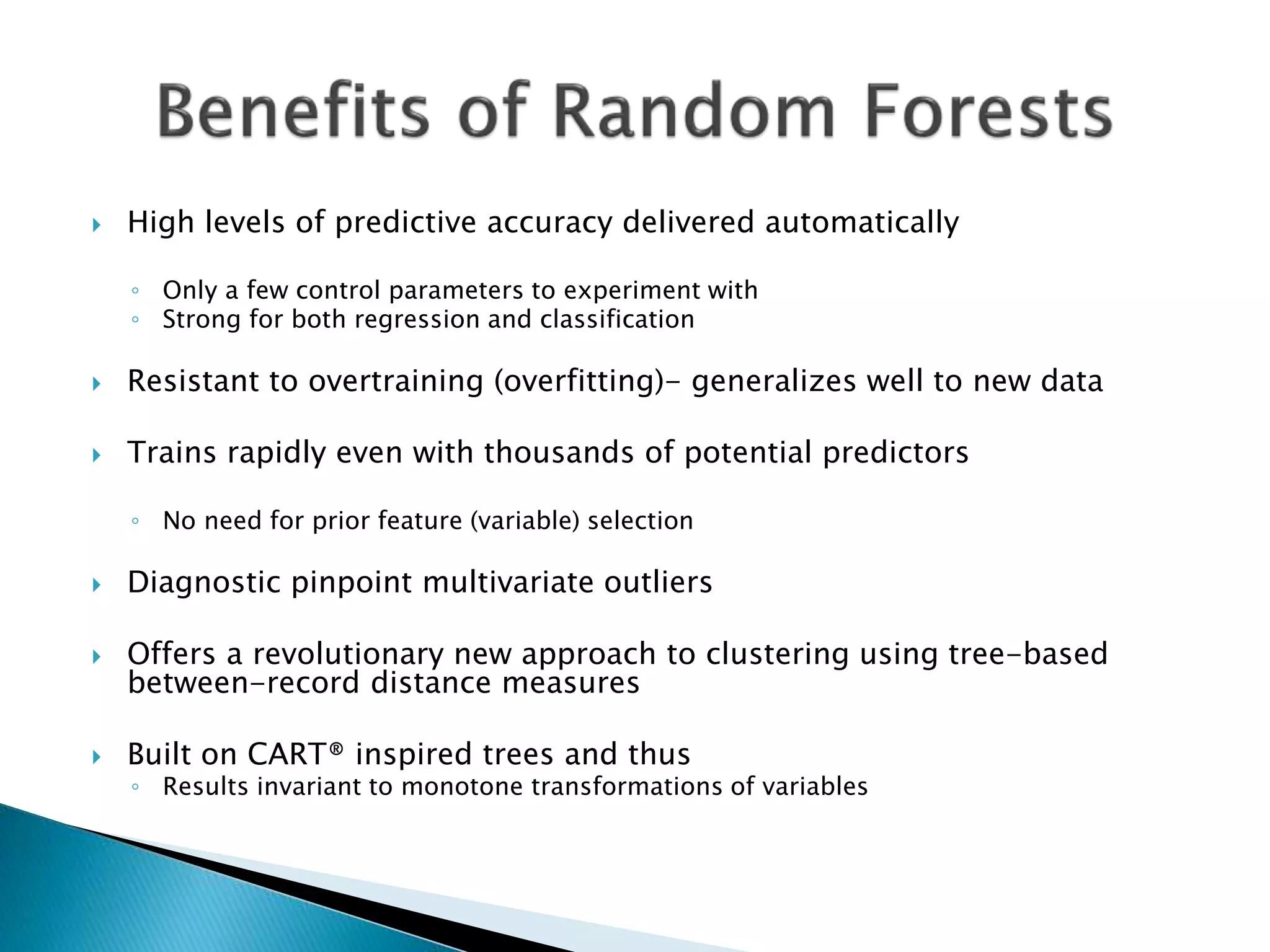  High levels of predictive accuracy delivered automatically
◦ Only a few control parameters to experiment with
◦ Strong for both regression and classification
 Resistant to overtraining (overfitting)- generalizes well to new data
 Trains rapidly even with thousands of potential predictors
◦ No need for prior feature (variable) selection
 Diagnostic pinpoint multivariate outliers
 Offers a revolutionary new approach to clustering using tree-based
between-record distance measures
 Built on CART® inspired trees and thus
◦ Results invariant to monotone transformations of variables
 