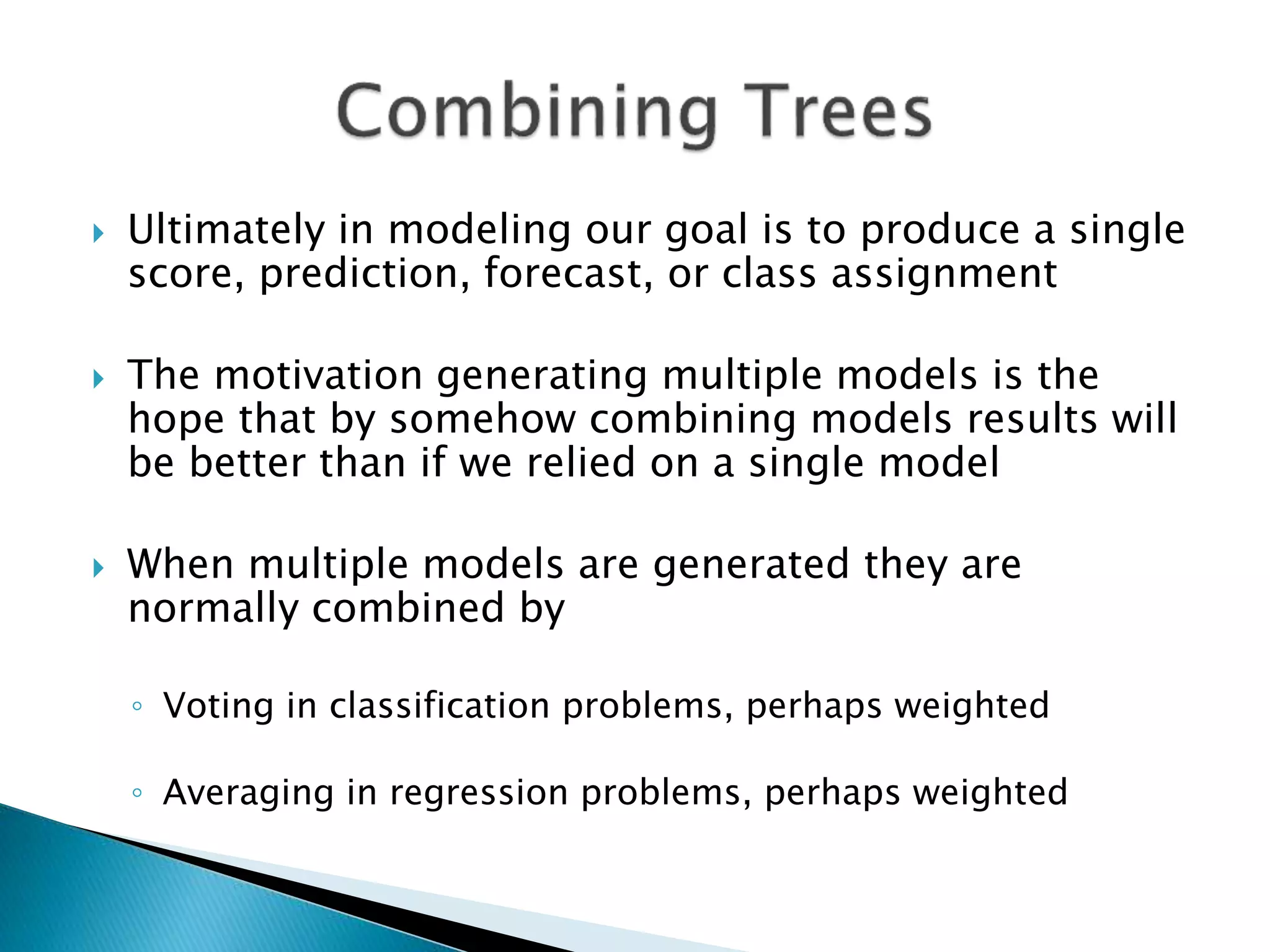  Ultimately in modeling our goal is to produce a single
score, prediction, forecast, or class assignment
 The motivation generating multiple models is the
hope that by somehow combining models results will
be better than if we relied on a single model
 When multiple models are generated they are
normally combined by
◦ Voting in classification problems, perhaps weighted
◦ Averaging in regression problems, perhaps weighted
 
