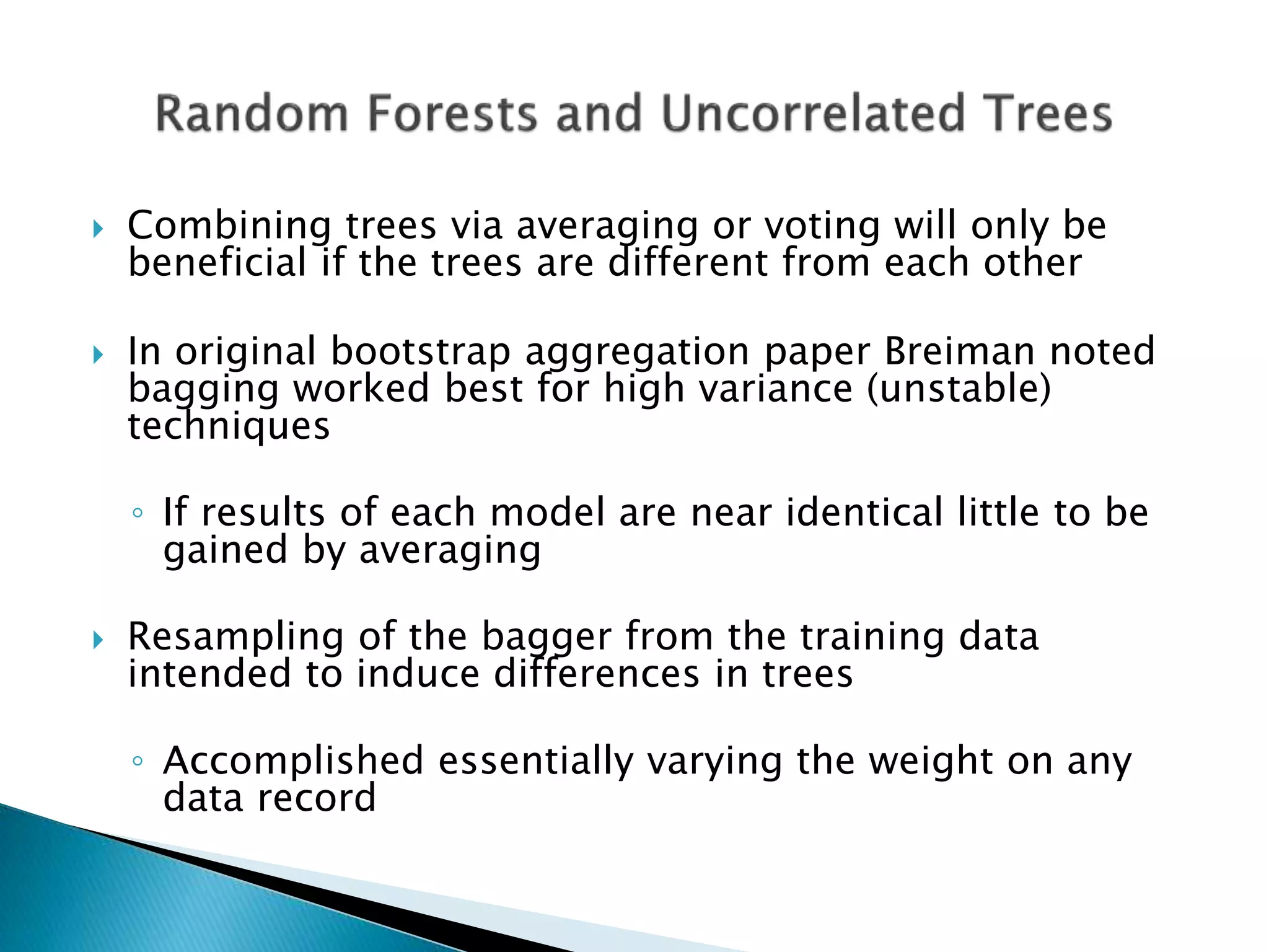  Combining trees via averaging or voting will only be
beneficial if the trees are different from each other
 In original bootstrap aggregation paper Breiman noted
bagging worked best for high variance (unstable)
techniques
◦ If results of each model are near identical little to be
gained by averaging
 Resampling of the bagger from the training data
intended to induce differences in trees
◦ Accomplished essentially varying the weight on any
data record
 