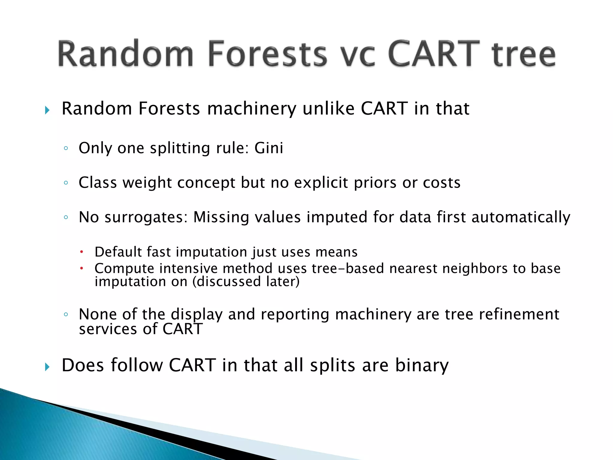  Random Forests machinery unlike CART in that
◦ Only one splitting rule: Gini
◦ Class weight concept but no explicit priors or costs
◦ No surrogates: Missing values imputed for data first automatically
 Default fast imputation just uses means
 Compute intensive method uses tree-based nearest neighbors to base
imputation on (discussed later)
◦ None of the display and reporting machinery are tree refinement
services of CART
 Does follow CART in that all splits are binary
 