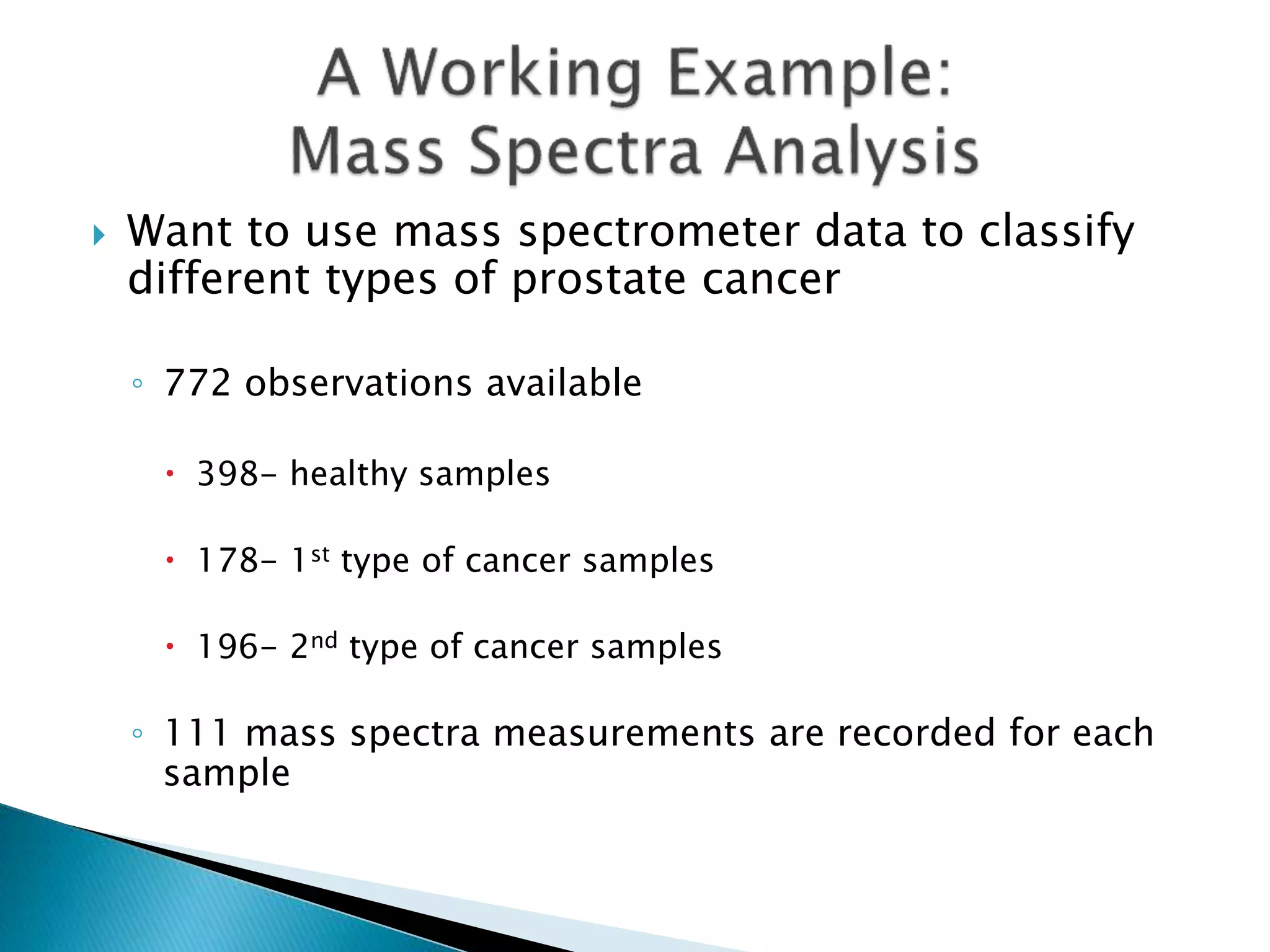  Want to use mass spectrometer data to classify
different types of prostate cancer
◦ 772 observations available
 398- healthy samples
 178- 1st type of cancer samples
 196- 2nd type of cancer samples
◦ 111 mass spectra measurements are recorded for each
sample
 