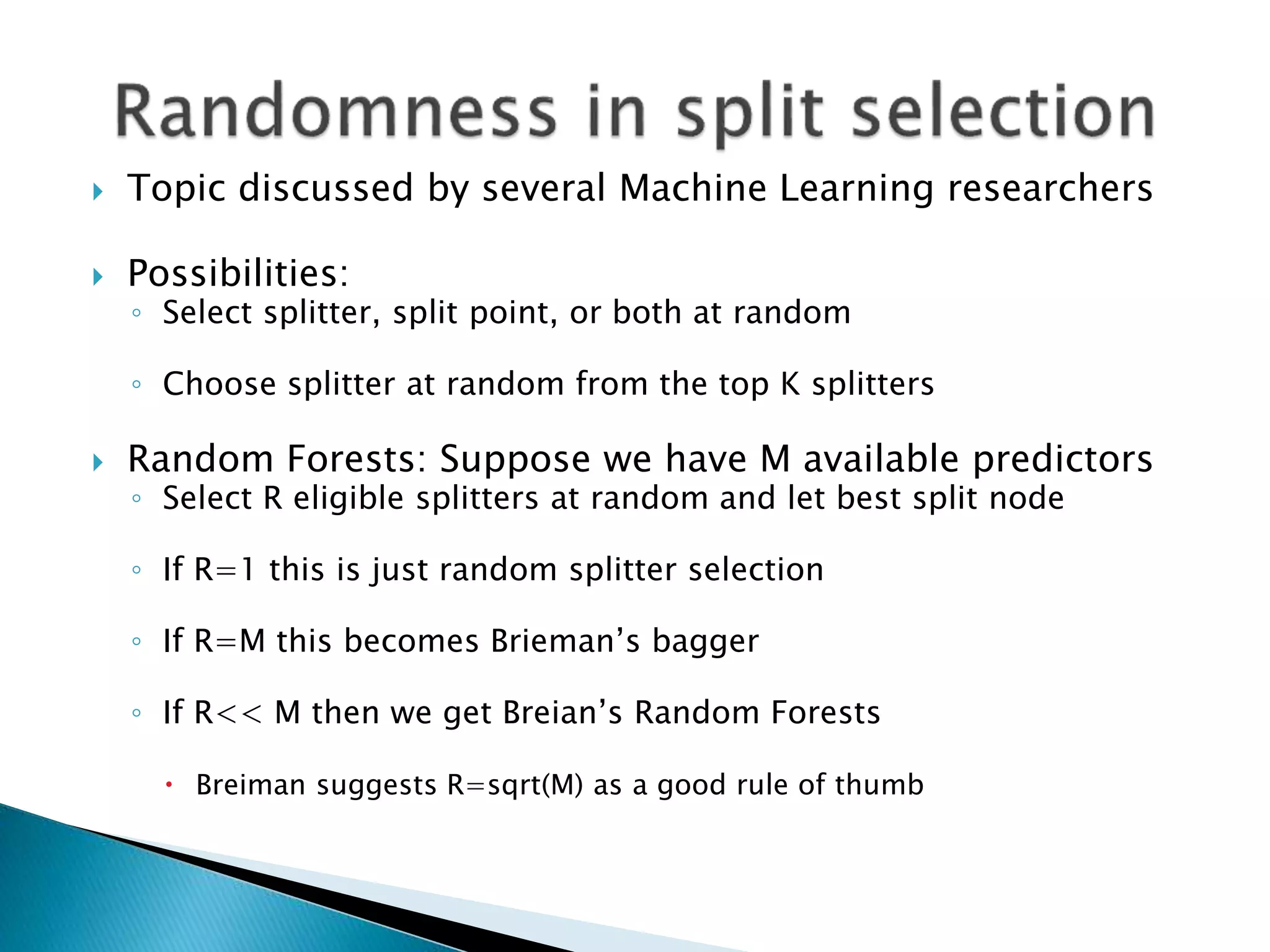  Topic discussed by several Machine Learning researchers
 Possibilities:
◦ Select splitter, split point, or both at random
◦ Choose splitter at random from the top K splitters
 Random Forests: Suppose we have M available predictors
◦ Select R eligible splitters at random and let best split node
◦ If R=1 this is just random splitter selection
◦ If R=M this becomes Brieman’s bagger
◦ If R<< M then we get Breian’s Random Forests
 Breiman suggests R=sqrt(M) as a good rule of thumb
 