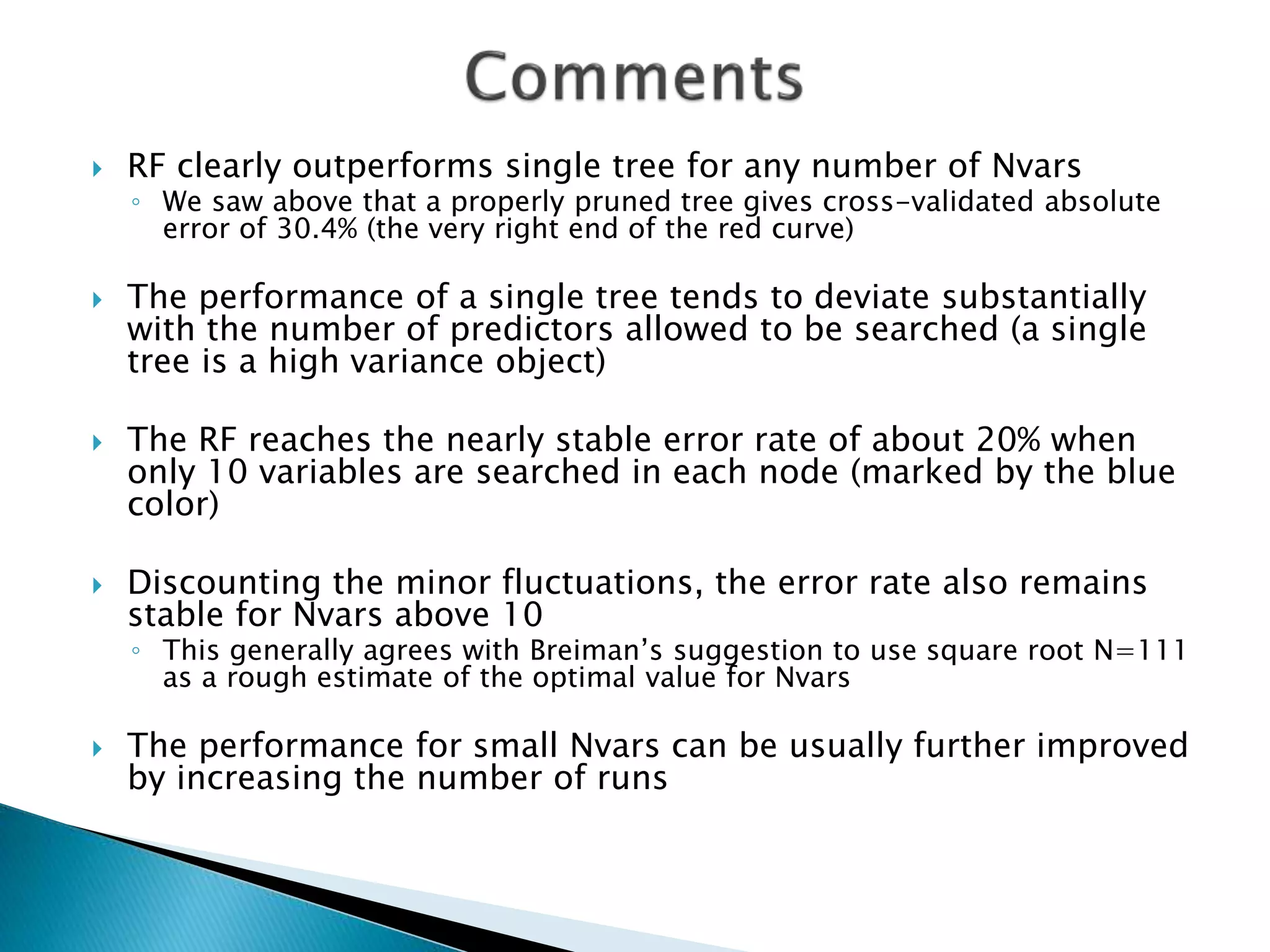  RF clearly outperforms single tree for any number of Nvars
◦ We saw above that a properly pruned tree gives cross-validated absolute
error of 30.4% (the very right end of the red curve)
 The performance of a single tree tends to deviate substantially
with the number of predictors allowed to be searched (a single
tree is a high variance object)
 The RF reaches the nearly stable error rate of about 20% when
only 10 variables are searched in each node (marked by the blue
color)
 Discounting the minor fluctuations, the error rate also remains
stable for Nvars above 10
◦ This generally agrees with Breiman’s suggestion to use square root N=111
as a rough estimate of the optimal value for Nvars
 The performance for small Nvars can be usually further improved
by increasing the number of runs
 