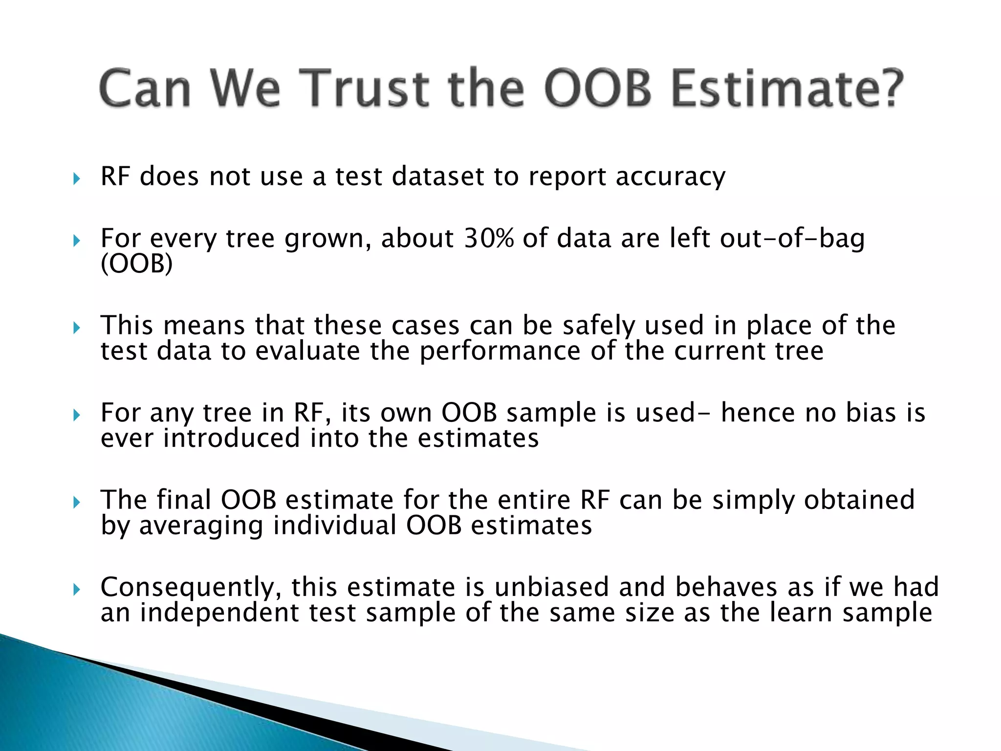  RF does not use a test dataset to report accuracy
 For every tree grown, about 30% of data are left out-of-bag
(OOB)
 This means that these cases can be safely used in place of the
test data to evaluate the performance of the current tree
 For any tree in RF, its own OOB sample is used- hence no bias is
ever introduced into the estimates
 The final OOB estimate for the entire RF can be simply obtained
by averaging individual OOB estimates
 Consequently, this estimate is unbiased and behaves as if we had
an independent test sample of the same size as the learn sample
 