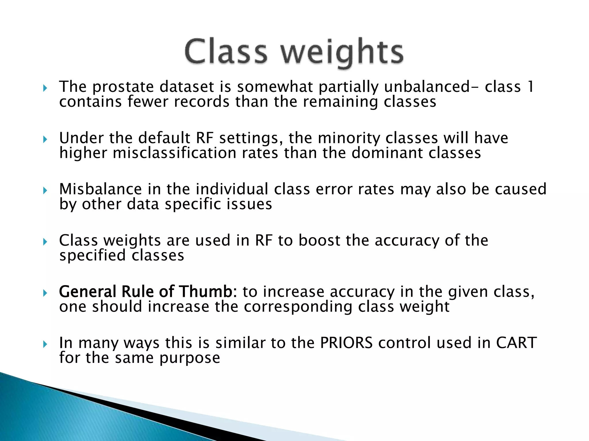  The prostate dataset is somewhat partially unbalanced- class 1
contains fewer records than the remaining classes
 Under the default RF settings, the minority classes will have
higher misclassification rates than the dominant classes
 Misbalance in the individual class error rates may also be caused
by other data specific issues
 Class weights are used in RF to boost the accuracy of the
specified classes
 General Rule of Thumb: to increase accuracy in the given class,
one should increase the corresponding class weight
 In many ways this is similar to the PRIORS control used in CART
for the same purpose
 