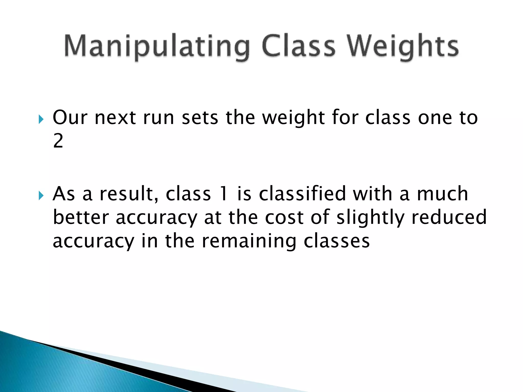  Our next run sets the weight for class one to
2
 As a result, class 1 is classified with a much
better accuracy at the cost of slightly reduced
accuracy in the remaining classes
 