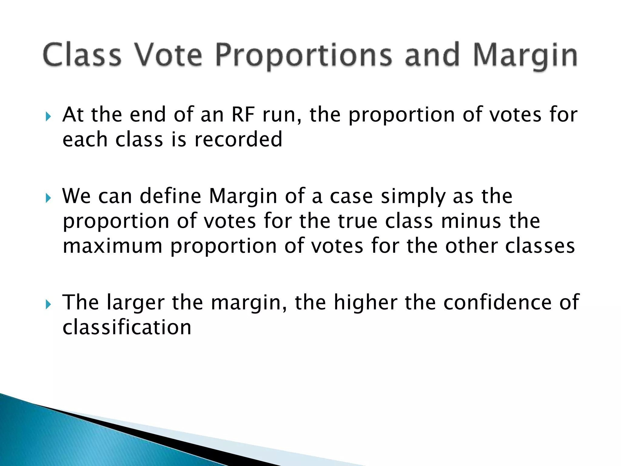  At the end of an RF run, the proportion of votes for
each class is recorded
 We can define Margin of a case simply as the
proportion of votes for the true class minus the
maximum proportion of votes for the other classes
 The larger the margin, the higher the confidence of
classification
 