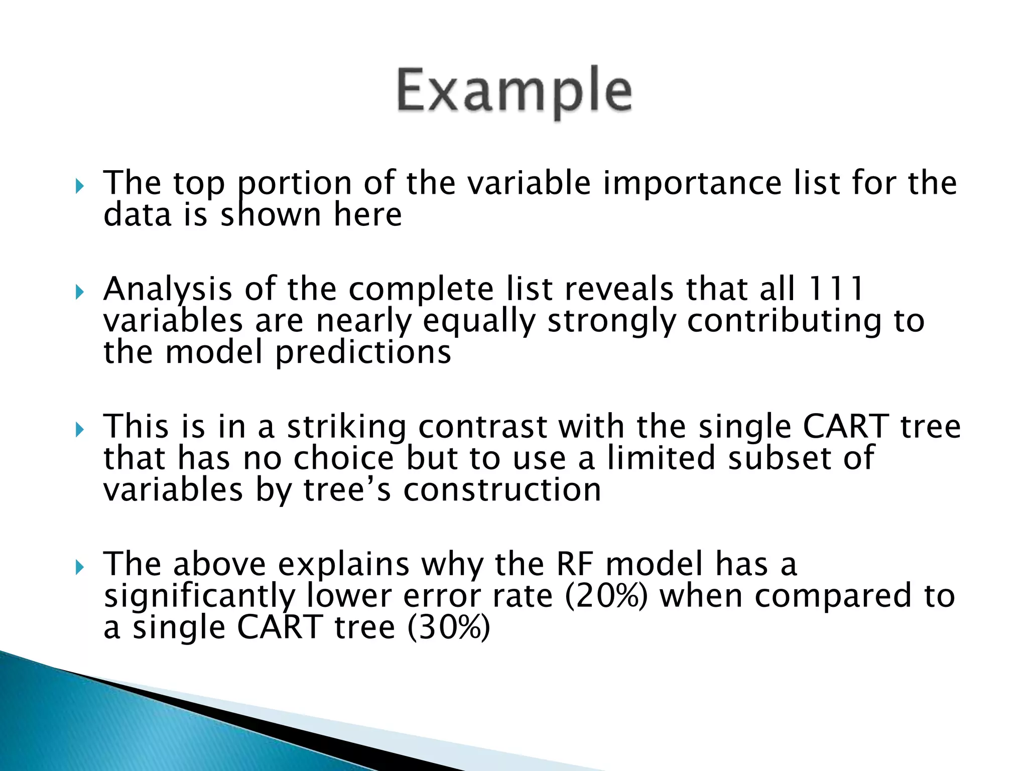  The top portion of the variable importance list for the
data is shown here
 Analysis of the complete list reveals that all 111
variables are nearly equally strongly contributing to
the model predictions
 This is in a striking contrast with the single CART tree
that has no choice but to use a limited subset of
variables by tree’s construction
 The above explains why the RF model has a
significantly lower error rate (20%) when compared to
a single CART tree (30%)
 