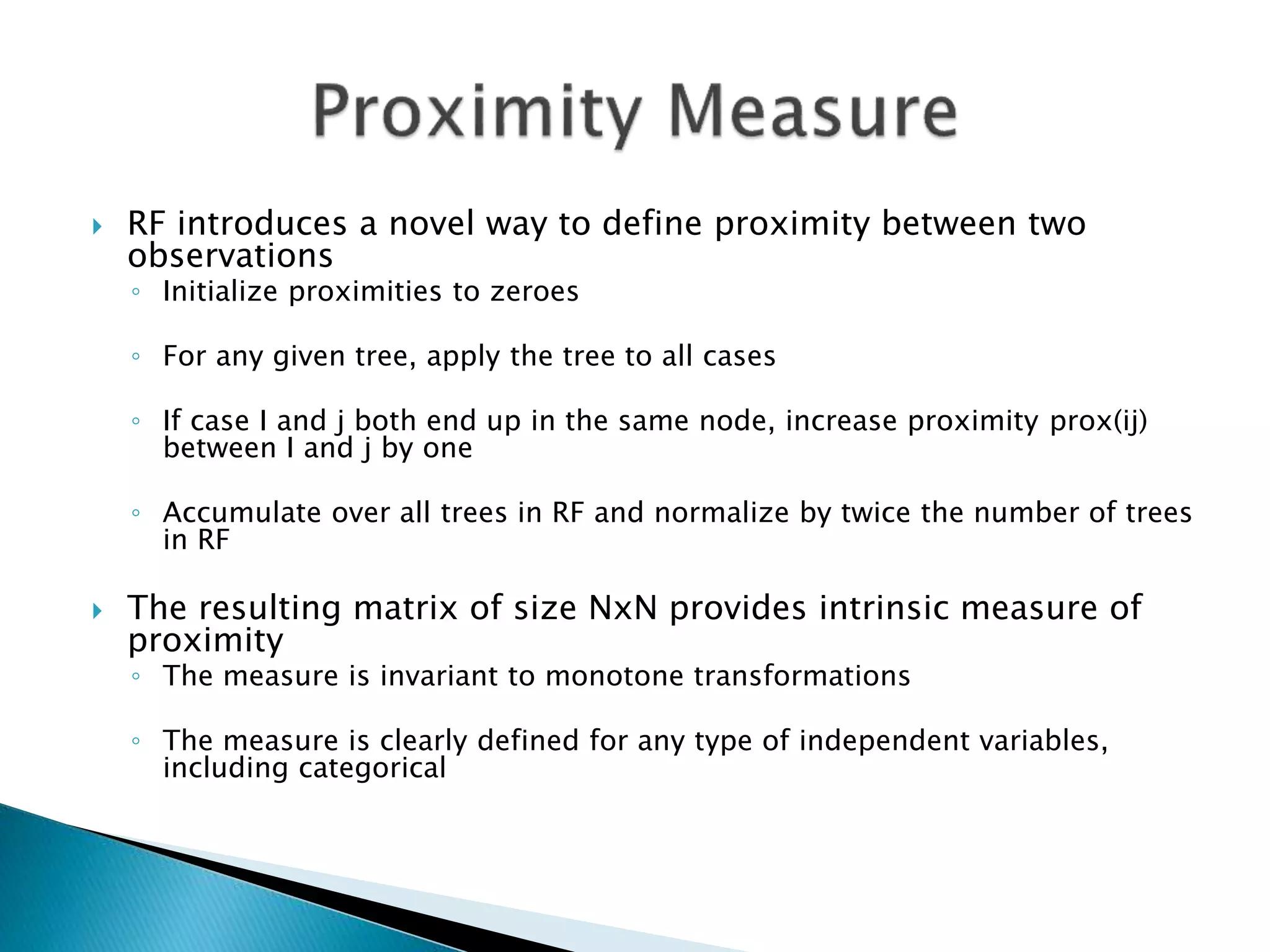  RF introduces a novel way to define proximity between two
observations
◦ Initialize proximities to zeroes
◦ For any given tree, apply the tree to all cases
◦ If case I and j both end up in the same node, increase proximity prox(ij)
between I and j by one
◦ Accumulate over all trees in RF and normalize by twice the number of trees
in RF
 The resulting matrix of size NxN provides intrinsic measure of
proximity
◦ The measure is invariant to monotone transformations
◦ The measure is clearly defined for any type of independent variables,
including categorical
 