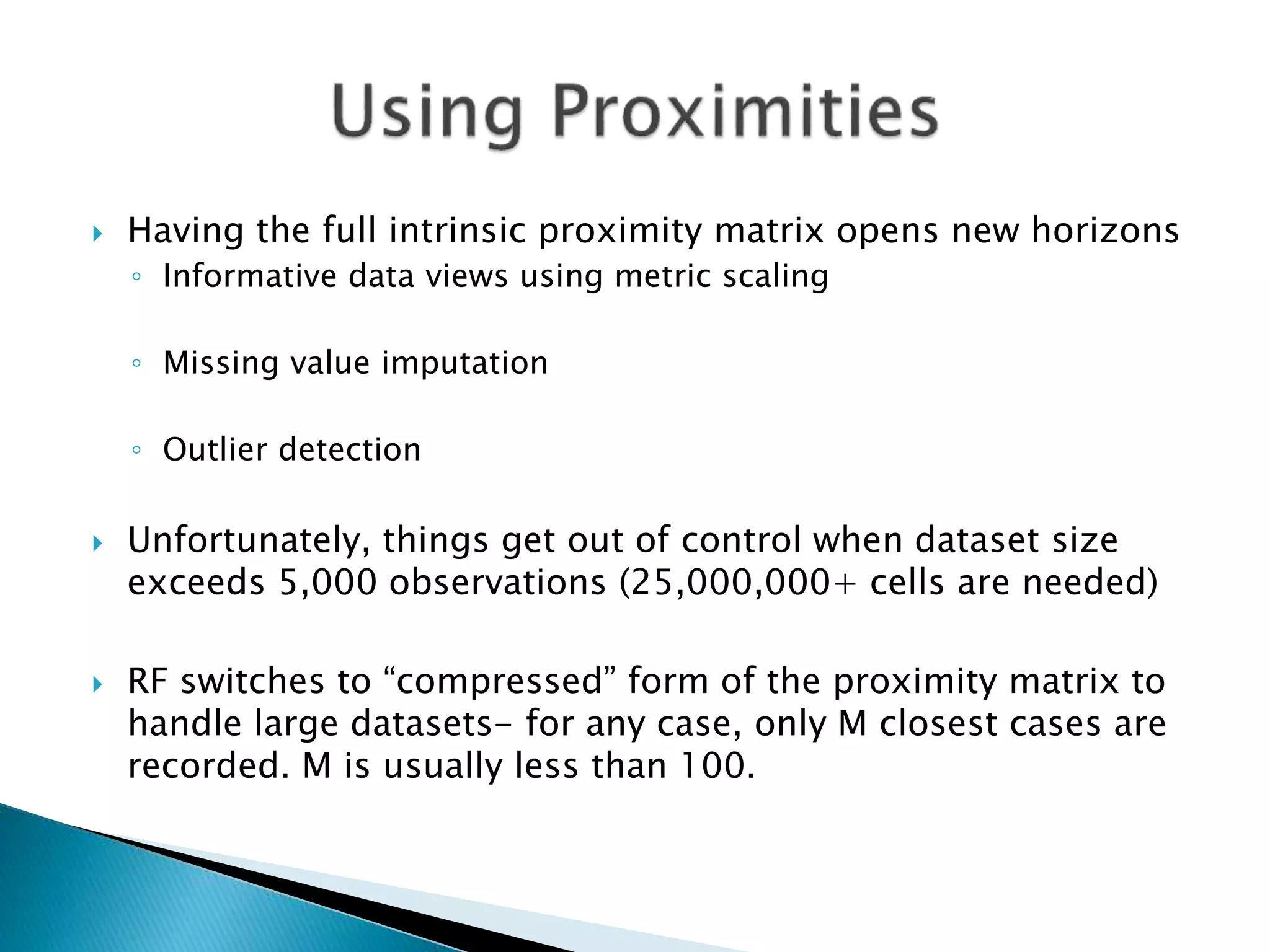  Having the full intrinsic proximity matrix opens new horizons
◦ Informative data views using metric scaling
◦ Missing value imputation
◦ Outlier detection
 Unfortunately, things get out of control when dataset size
exceeds 5,000 observations (25,000,000+ cells are needed)
 RF switches to “compressed” form of the proximity matrix to
handle large datasets- for any case, only M closest cases are
recorded. M is usually less than 100.
 