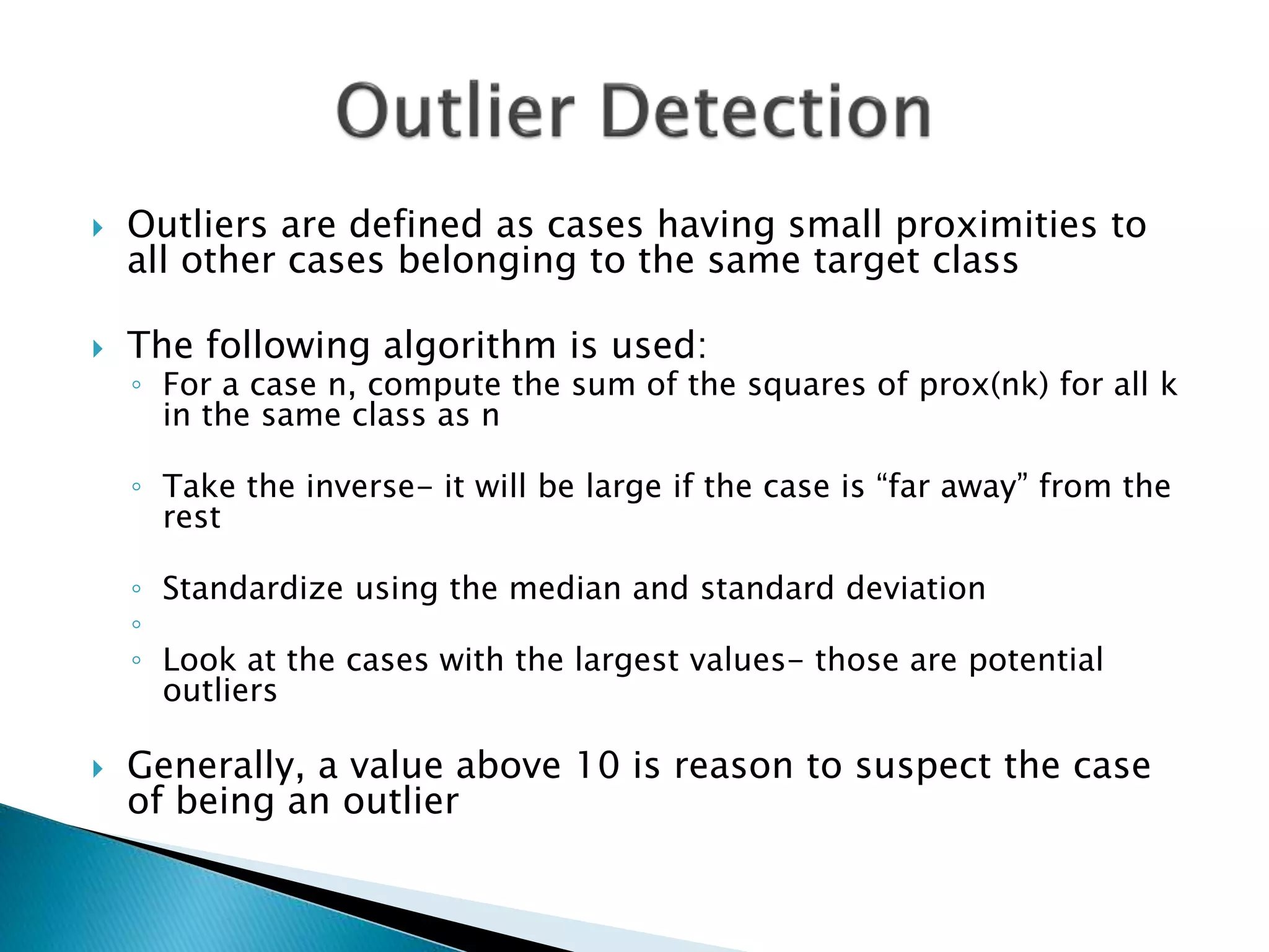  Outliers are defined as cases having small proximities to
all other cases belonging to the same target class
 The following algorithm is used:
◦ For a case n, compute the sum of the squares of prox(nk) for all k
in the same class as n
◦ Take the inverse- it will be large if the case is “far away” from the
rest
◦ Standardize using the median and standard deviation
◦
◦ Look at the cases with the largest values- those are potential
outliers
 Generally, a value above 10 is reason to suspect the case
of being an outlier
 