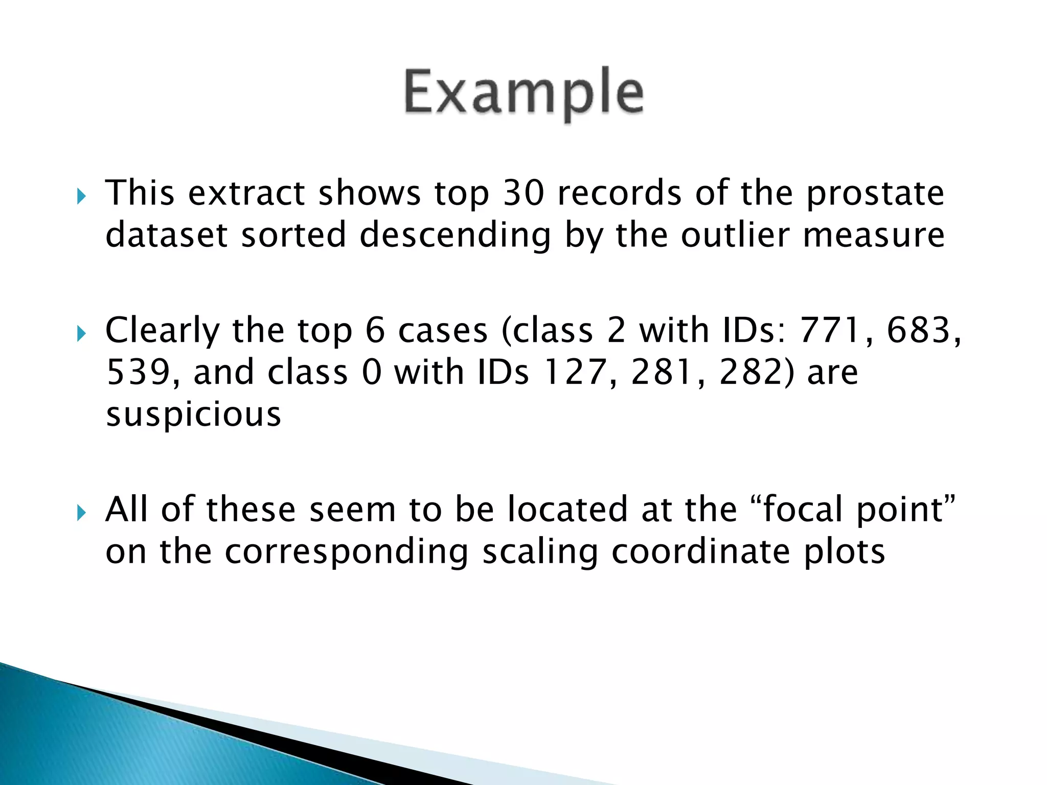  This extract shows top 30 records of the prostate
dataset sorted descending by the outlier measure
 Clearly the top 6 cases (class 2 with IDs: 771, 683,
539, and class 0 with IDs 127, 281, 282) are
suspicious
 All of these seem to be located at the “focal point”
on the corresponding scaling coordinate plots
 