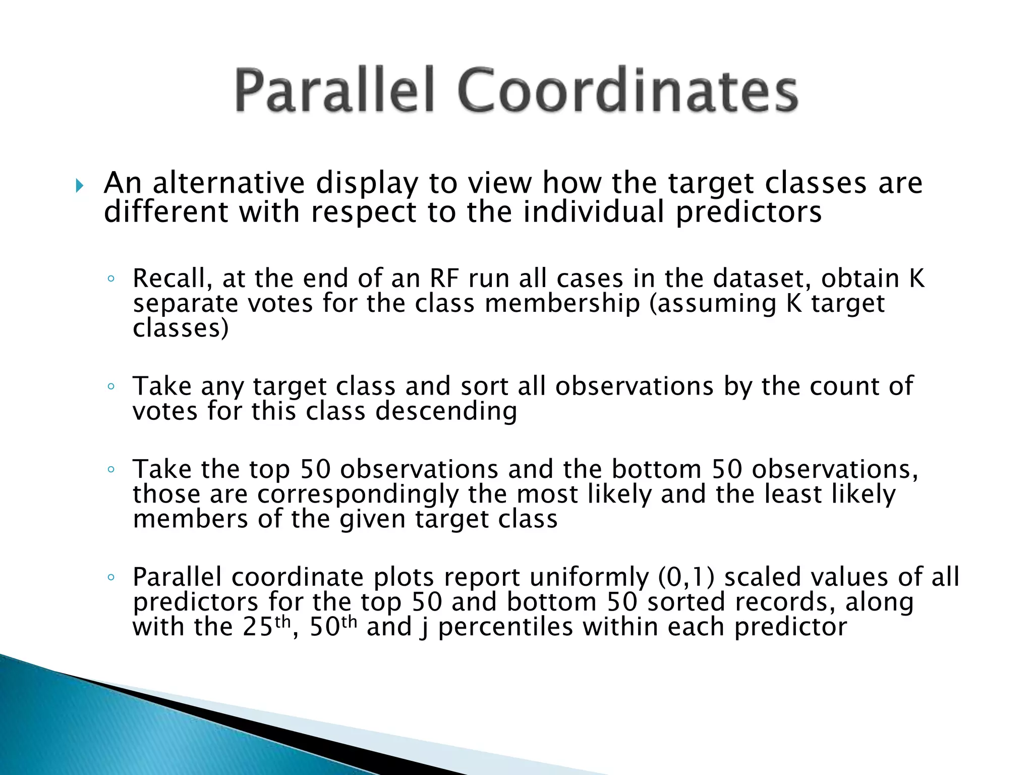  An alternative display to view how the target classes are
different with respect to the individual predictors
◦ Recall, at the end of an RF run all cases in the dataset, obtain K
separate votes for the class membership (assuming K target
classes)
◦ Take any target class and sort all observations by the count of
votes for this class descending
◦ Take the top 50 observations and the bottom 50 observations,
those are correspondingly the most likely and the least likely
members of the given target class
◦ Parallel coordinate plots report uniformly (0,1) scaled values of all
predictors for the top 50 and bottom 50 sorted records, along
with the 25th, 50th and j percentiles within each predictor
 