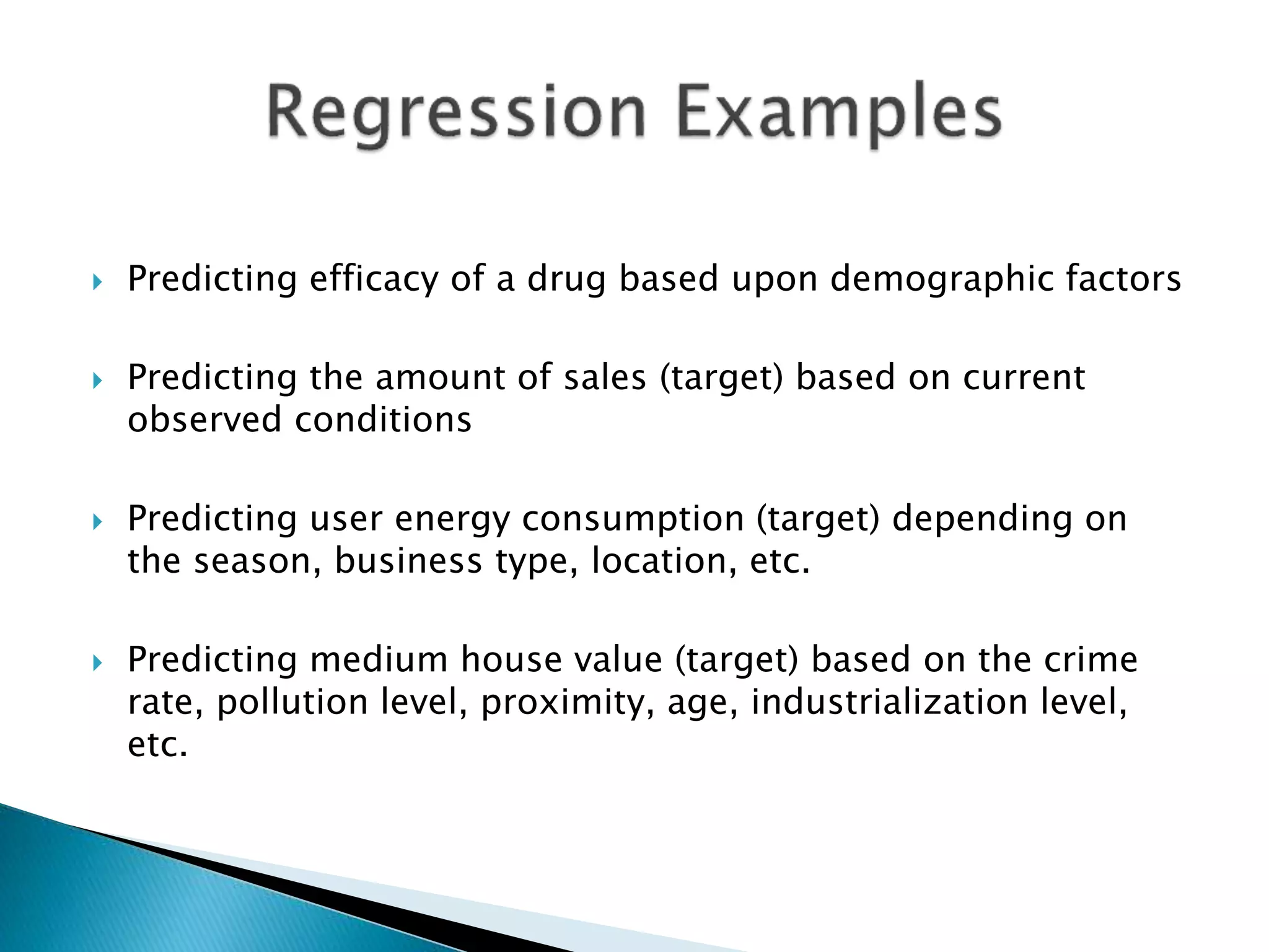  Predicting efficacy of a drug based upon demographic factors
 Predicting the amount of sales (target) based on current
observed conditions
 Predicting user energy consumption (target) depending on
the season, business type, location, etc.
 Predicting medium house value (target) based on the crime
rate, pollution level, proximity, age, industrialization level,
etc.
 