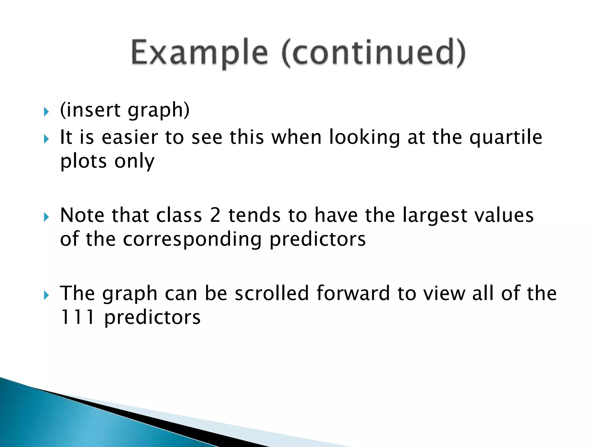  (insert graph)
 It is easier to see this when looking at the quartile
plots only
 Note that class 2 tends to have the largest values
of the corresponding predictors
 The graph can be scrolled forward to view all of the
111 predictors
 