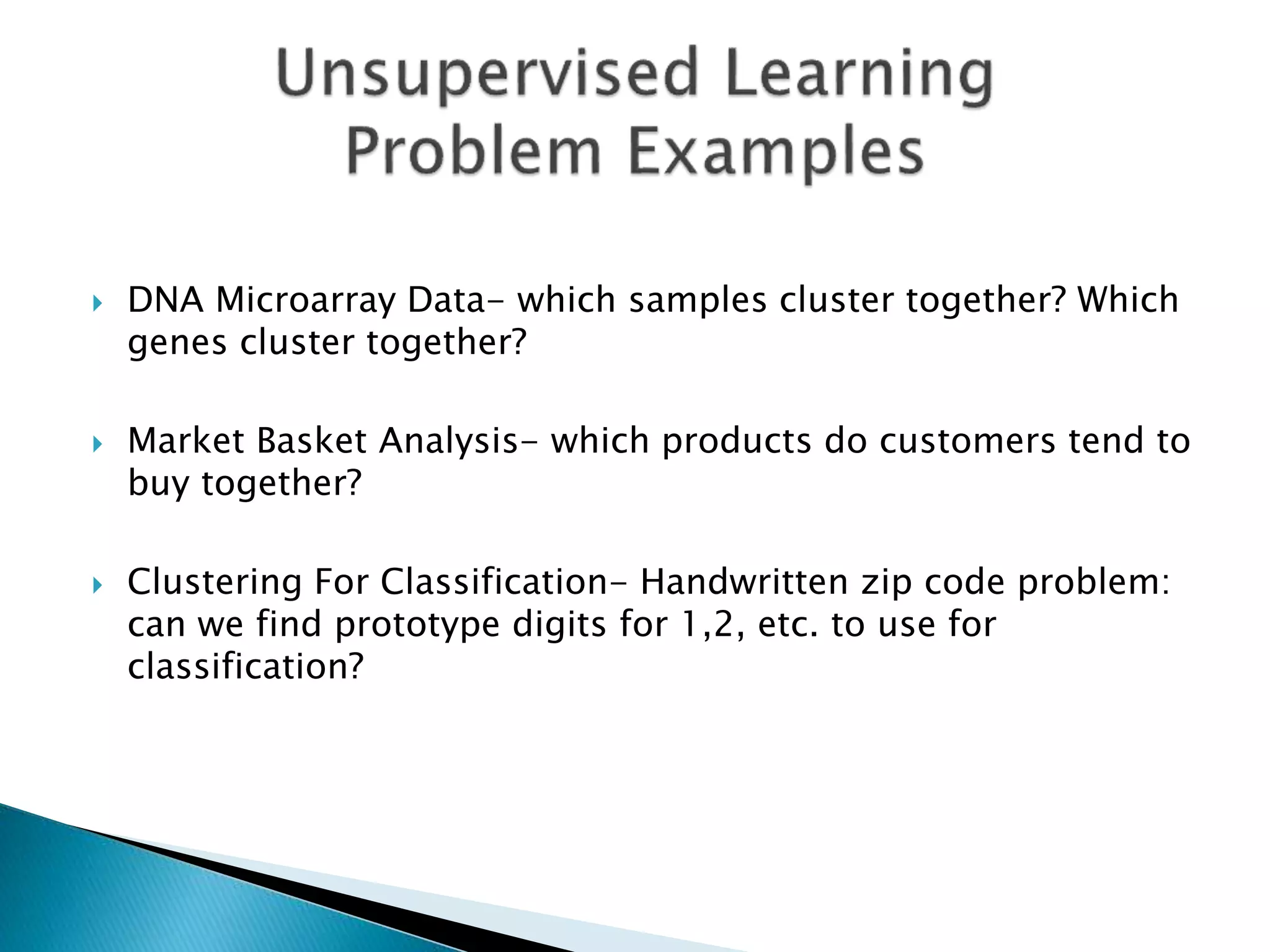  DNA Microarray Data- which samples cluster together? Which
genes cluster together?
 Market Basket Analysis- which products do customers tend to
buy together?
 Clustering For Classification- Handwritten zip code problem:
can we find prototype digits for 1,2, etc. to use for
classification?
 