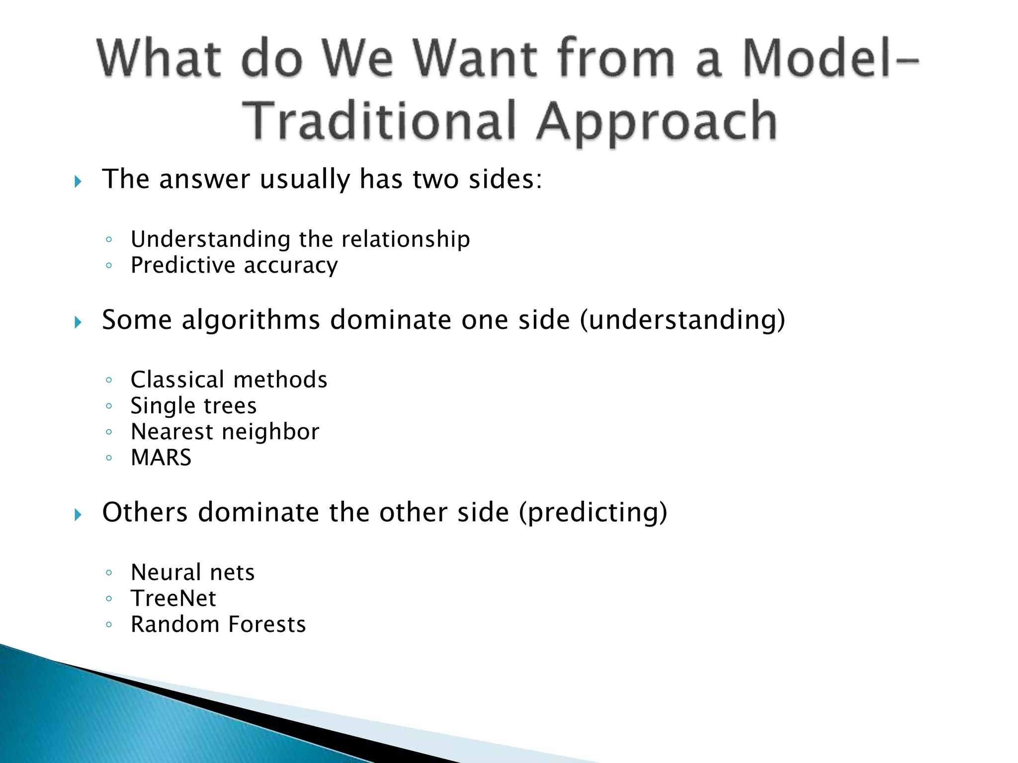  The answer usually has two sides:
◦ Understanding the relationship
◦ Predictive accuracy
 Some algorithms dominate one side (understanding)
◦ Classical methods
◦ Single trees
◦ Nearest neighbor
◦ MARS
 Others dominate the other side (predicting)
◦ Neural nets
◦ TreeNet
◦ Random Forests
 