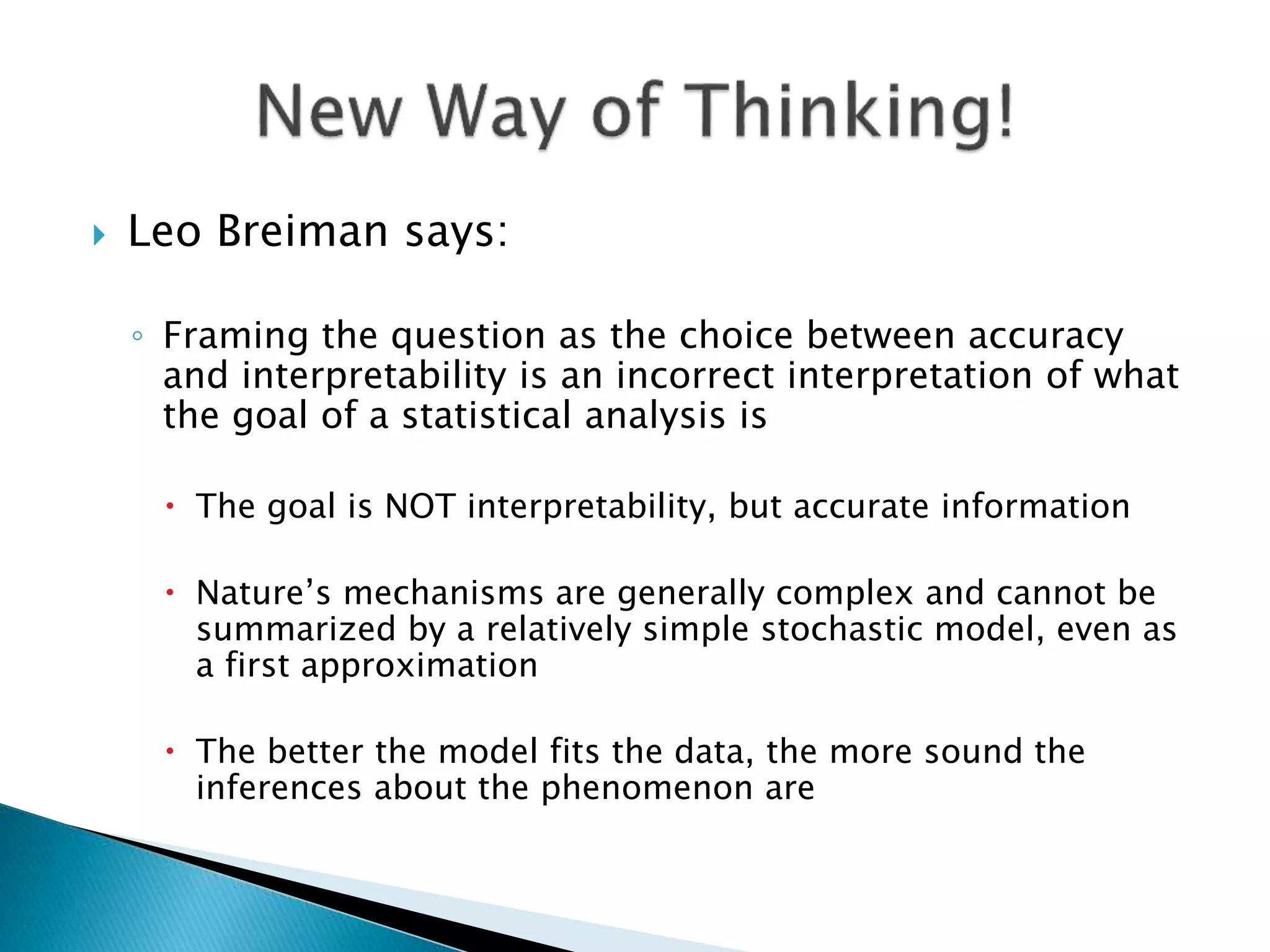  Leo Breiman says:
◦ Framing the question as the choice between accuracy
and interpretability is an incorrect interpretation of what
the goal of a statistical analysis is
 The goal is NOT interpretability, but accurate information
 Nature’s mechanisms are generally complex and cannot be
summarized by a relatively simple stochastic model, even as
a first approximation
 The better the model fits the data, the more sound the
inferences about the phenomenon are
 