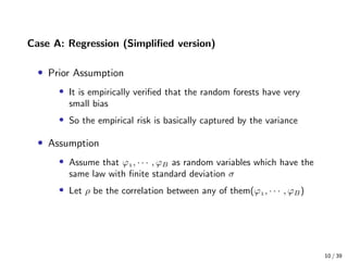 Case A: Regression (Simpliﬁed version)
• Prior Assumption
• It is empirically veriﬁed that the random forests have very
small bias
• So the empirical risk is basically captured by the variance
• Assumption
• Assume that ϕ, · · · , ϕB as random variables which have the
same law with ﬁnite standard deviation σ
• Let ρ be the correlation between any of them(ϕ, · · · , ϕB)
10 / 39
 