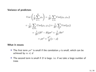 Variance of predictors
V ar

B
B
k=
ϕk =

B
k,m
Cov(ϕk, ϕm)
=

B
k=m
Cov(ϕk, ϕm) +

B
k
V ar(ϕk)
=

B
(B
− B)ρσ
+

B
Bσ
= ρσ
+
σ
B
( − ρ)
What it means
• The ﬁrst term ρσ
is small if the correlation ρ is small, which can be
achieved by m d
• The second term is small if B is large. i.e. if we take a large number of
trees
11 / 39
 