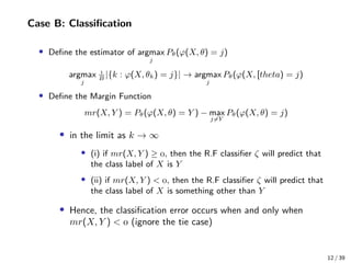 Case B: Classiﬁcation
• Deﬁne the estimator of argmax
j
Pθ(ϕ(X, θ) = j)
argmax
j

B
|{k : ϕ(X, θk) = j}| → argmax
j
Pθ(ϕ(X, [theta) = j)
• Deﬁne the Margin Function
mr(X, Y ) = Pθ(ϕ(X, θ) = Y ) − max
j=Y
Pθ(ϕ(X, θ) = j)
• in the limit as k → ∞
• (i) if mr(X, Y ) ≥ , then the R.F classiﬁer ζ will predict that
the class label of X is Y
• (ii) if mr(X, Y ) < , then the R.F classiﬁer ζ will predict that
the class label of X is something other than Y
• Hence, the classiﬁcation error occurs when and only when
mr(X, Y ) <  (ignore the tie case)
12 / 39
 