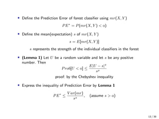 • Deﬁne the Prediction Error of forest classiﬁer using mr(X, Y )
PE∗
= P(mr(X, Y ) < )
• Deﬁne the mean(expectation) s of mr(X, Y )
s = E[mr(X, Y )]
s represents the strength of the individual classiﬁers in the forest
• (Lemma 1) Let U be a random variable and let s be any positive
number. Then
Prob[U < ] ≤
E|U − s|
s
proof: by the Chebyshev inequality
• Express the inequality of Prediction Error by Lemma 1
PE∗
≤
V ar(mr)
s
, (assume s > )
13 / 39
 