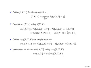 • Deﬁne ˆj(X, Y ) for simple notation
ˆj(X, Y ) = argmax
j=Y
Pθ(ϕ(x, θ) = j)
• Express mr(X, Y ) using ˆj(X, Y )
mr(X, Y )= Pθ[ϕ(X, θ) = Y ] − Pθ[ϕ(X, θ) = ˆj(X, Y )]
= Eθ[I(ϕ(X, θ) = Y ) − I(ϕ(X, θ) = ˆj(X, Y ))]
• Deﬁne rmg(θ, X, Y ) for simple notation
rmg(θ, X, Y ) = I(ϕ(X, θ) = Y ) − I(ϕ(X, θ) = ˆj(X, Y ))
• Hence we can express mr(X, Y ) using rmg(θ, X, Y )
mr(X, Y ) = Eθ[rmg(θ, X, Y )]
14 / 39
 