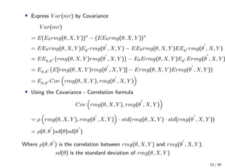 • Express V ar(mr) by Covariance
V ar(mr)
= E(Eθrmg(θ, X, Y ))
− (EEθrmg(θ, X, Y ))
= EEθrmg(θ, X, Y )Eθ rmg(θ , X, Y ) − EEθrmg(θ, X, Y )EEθ rmg(θ , X, Y )
= EEθ,θ {rmg(θ, X, Y )rmg(θ , X, Y )} − EθErmg(θ, X, Y )Eθ Ermg(θ , X, Y )
= Eθ,θ {E[rmg(θ, X, Y )rmg(θ , X, Y )] − Ermg(θ, X, Y )Ermg(θ , X, Y )}
= Eθ,θ Cov rmg(θ, X, Y ), rmg(θ , X, Y )
• Using the Covariance - Correlation formula
Cov rmg(θ, X, Y ), rmg(θ , X, Y )
= ρ rmg(θ, X, Y ), rmg(θ , X, Y ) · std(rmg(θ, X, Y ) · std(rmg(θ , X, Y ))
= ρ(θ, θ )sd(θ)sd(θ )
Where ρ(θ, θ ) is the correlation between rmg(θ, X, Y ) and rmg(θ , X, Y ),
sd(θ) is the standard deviation of rmg(θ, X, Y )
15 / 39
 
