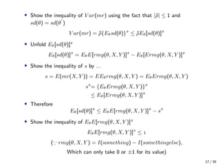 • Show the inequality of V ar(mr) using the fact that |¯ρ| ≤ 1 and
sd(θ) = sd(θ )
V ar(mr) = ¯ρ{Eθsd(θ)}
≤ ¯ρEθ[sd(θ)]
• Unfold Eθ[sd(θ)]
Eθ[sd(θ)]
= EθE[rmg(θ, X, Y )]
− Eθ[Ermg(θ, X, Y )]
• Show the inequality of s by ...
s = E(mr(X, Y )) = EEθrmg(θ, X, Y ) = EθErmg(θ, X, Y )
s
= {EθErmg(θ, X, Y )}
≤ Eθ[Ermg(θ, X, Y )]
• Therefore
Eθ[sd(θ)]
≤ EθE[rmg(θ, X, Y )]
− s
• Show the inequality of EθE[rmg(θ, X, Y )]
EθE[rmg(θ, X, Y )]
≤ 
( rmg(θ, X, Y ) = I(something) − I(somethingelse),
Which can only take 0 or ±1 for its value)
17 / 39
 