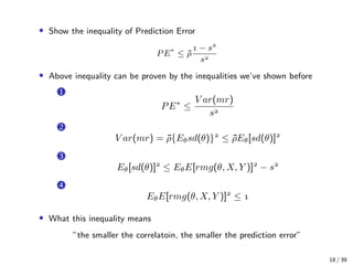 • Show the inequality of Prediction Error
PE∗
≤ ¯ρ
 − s
s
• Above inequality can be proven by the inequalities we’ve shown before
1
PE∗
≤
V ar(mr)
s
2
V ar(mr) = ¯ρ{Eθsd(θ)}
≤ ¯ρEθ[sd(θ)]
3
Eθ[sd(θ)]
≤ EθE[rmg(θ, X, Y )]
− s
4
EθE[rmg(θ, X, Y )]
≤ 
• What this inequality means
”the smaller the correlatoin, the smaller the prediction error”
18 / 39
 