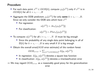Procedure
• For each data point x(i)
∈ OOB(k), compute ϕk(x(i)
) only if x(i)
is in
OOB(k) for all k = , · · · , B
• Aggregate the OOB predictors ϕk(x(i)
) for only some k = , · · · , B.
Since we only consider the OOB sets which have x(i)
• For regression:
α(x(i)
) = Avk{ϕk(x(i)
)}
• For classiﬁcation:
α(x(i)
) = Plurk{ϕk(x(i)
)}
• To compute α(x(i)
) for all i = , · · · , N B must be big enough
• Since the probability of any single data point belonging in all of
D(k) for k = , · · · , B is very small if B is big enough
• Obtain the overall error(OOB error estimate) of the random forest
OOBerror = {x(i)∈OOB(k)}B

L(yi, α(x(i)
)
• In regression: L(yi, α(x(i)
) denotes a square loss function
• In classiﬁcation: L(yi, α(x(i)
)) denotes a misclassiﬁcation error
⇒ We may regard OOBerror as a reasonably good proxy for the generalization
error
21 / 39
 