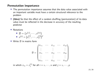 Permutation importance
• The permutation importance assumes that the data value associated with
an important variable must have a certain structural relevance to the
problem
• (Idea) So that the eﬀect of a random shuﬄing (permutation) of its data
value must be reﬂected in the decrease in accuracy of the resulting
predictor
• Notations
• D = {x()
, · · · , x(n)
}
• x(i)
= [x
(i)
 , · · · , x
(i)
p ]T
• Write D in matrix form
D =








x · · · xj · · · xp
...
...
...
xi · · · xij · · · xip
...
...
...
xn · · · xnj · · · xnp








in which xij = x
(i)
j for all i = , · · · , n and j = , · · · , p
23 / 39
 