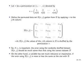 • Let π be a permutation on {, · · · , n} denoted by
π =
1 2 · · · n
π(1) π(2) · · · π(n)
• Deﬁne the permuted data set D(π, j) gotten from D by applying π to the
j-th column
D(π, j) =








x · · · xπ()j · · · xp
...
...
...
xi · · · xπ(i)j · · · xip
...
...
...
xn · · · xπ(n)j · · · xnp








⇒In D(π, j) the values of the j-th column in D is shuﬄed by the
permutation π
• So, if xj is important, the error using the randomly shuﬄed dataset
D(π, j) should be much worse that that using the correct dataset D
• On the other hand, a variable has not much relevance or importance, if
the error using D(π, j) is more or less the same as the one with D
24 / 39
 