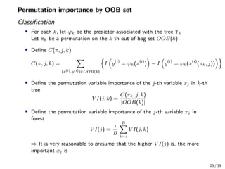 Permutation importance by OOB set
Classiﬁcation
• For each k, let ϕk be the predictor associated with the tree Tk
Let πk be a permutation on the k-th out-of-bag set OOB(k)
• Deﬁne C(π, j, k)
C(π, j, k) =
(x(i),y(i))∈OOB(k)
I y(i)
= ϕk(x(i)
) − I y(i)
= ϕk(x(i)
(πk, j))
• Deﬁne the permutation variable importance of the j-th variable xj in k-th
tree
V I(j, k) =
C(πk, j, k)
|OOB(k)|
• Deﬁne the permutation variable importance of the j-th variable xj in
forest
V I(j) =

B
B
k=
V I(j, k)
⇒ It is very reasonable to presume that the higher V I(j) is, the more
important xj is
25 / 39
 