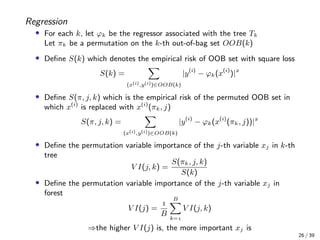 Regression
• For each k, let ϕk be the regressor associated with the tree Tk
Let πk be a permutation on the k-th out-of-bag set OOB(k)
• Deﬁne S(k) which denotes the empirical risk of OOB set with square loss
S(k) =
(x(i),y(i))∈OOB(k)
|y(i)
− ϕk(x(i)
)|
• Deﬁne S(π, j, k) which is the empirical risk of the permuted OOB set in
which x(i)
is replaced with x(i)
(πk, j)
S(π, j, k) =
(x(i),y(i))∈OOB(k)
|y(i)
− ϕk(x(i)
(πk, j))|
• Deﬁne the permutation variable importance of the j-th variable xj in k-th
tree
V I(j, k) =
S(πk, j, k)
S(k)
• Deﬁne the permutation variable importance of the j-th variable xj in
forest
V I(j) =

B
B
k=
V I(j, k)
⇒the higher V I(j) is, the more important xj is
26 / 39
 