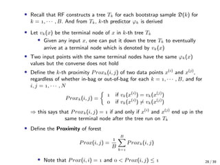 • Recall that RF constructs a tree Tk for each bootstrap sample D(k) for
k = , · · · , B. And from Tk, k-th predictor ϕk is derived
• Let vk(x) be the terminal node of x in k-th tree Tk
• Given any input x, one can put it down the tree Tk to eventually
arrive at a terminal node which is denoted by vk(x)
• Two input points with the same terminal nodes have the same ϕk(x)
values but the converse does not hold
• Deﬁne the k-th proximity Proxk(i, j) of two data points x(i)
and x(j)
,
regardless of whether in-bag or out-of-bag for each k = , · · · , B, and for
i, j = , · · · , N
Proxk(i, j) =
 if vk(x(i)
) = vk(x(j)
)
 if vk(x(i)
) = vk(x(j)
)
⇒ this says that Proxk(i, j) =  if and only if x(i)
and x(j)
end up in the
same terminal node after the tree run on Tk
• Deﬁne the Proximity of forest
Prox(i, j) =

B
B
k=
Proxk(i, j)
• Note that Prox(i, i) =  and  < Prox(i, j) ≤  28 / 39
 