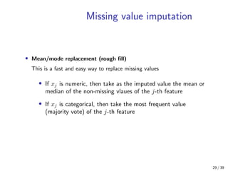 Missing value imputation
• Mean/mode replacement (rough ﬁll)
This is a fast and easy way to replace missing values
• If xj is numeric, then take as the imputed value the mean or
median of the non-missing vlaues of the j-th feature
• If xj is categorical, then take the most frequent value
(majority vote) of the j-th feature
29 / 39
 