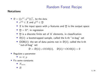 Random Forest Recipe
Notations
• D = {(x(i)
, y(i)
)}N
i= be the data
• x(i)
∈ X and y(i)
∈ Y
• X is the input space with p features and Y is the output space
• Y = Rn
, in regression
• Y is a discrete ﬁnite set of K elements, in classiﬁcation
• D(k): a bootstrapped sample, called the k-th ”in-bag” set
• OOB(k): the set of data points not in D(k), called the k-th
”out-of-bag” set
D = D(k) ∪ OOB(k), D(k) ∩ OOB(k) = ∅
• Regulate a parameter
• m p
• Fix some constants
• Nmin
• B
3 / 39
 