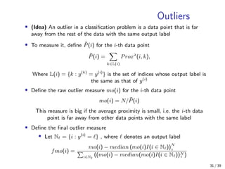 Outliers
• (Idea) An outlier in a classiﬁcation problem is a data point that is far
away from the rest of the data with the same output label
• To measure it, deﬁne ¯P(i) for the i-th data point
¯P(i) =
k∈L(i)
Prox
(i, k),
Where L(i) = {k : y(k)
= y(i)
} is the set of indices whose output label is
the same as that of y(i)
• Deﬁne the raw outlier measure mo(i) for the i-th data point
mo(i) = N/ ¯P(i)
This measure is big if the average proximity is small, i.e. the i-th data
point is far away from other data points with the same label
• Deﬁne the ﬁnal outlier measure
• Let N = {i : y(i)
= } , where denotes an output label
fmo(i) =
mo(i) − median (mo(i)I(i ∈ N ))N

i∈N ((mo(i) − median(mo(i)I(i ∈ N ))N
 )
31 / 39
 